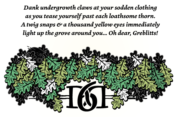 Dank undergrowth claws at your sodden clothing as you tease yourself past each loathsome thorn. A twig snaps & a thousand yellow eyes immediately light up the grove around you... Oh dear, Greblitts!